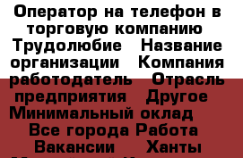 Оператор на телефон в торговую компанию. Трудолюбие › Название организации ­ Компания-работодатель › Отрасль предприятия ­ Другое › Минимальный оклад ­ 1 - Все города Работа » Вакансии   . Ханты-Мансийский,Когалым г.